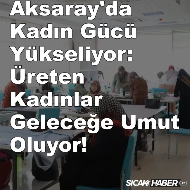 Aksaray Kadın Gücü Yükseliyor: Üreten Kadınlar Geleceğe Umut Oluyor!