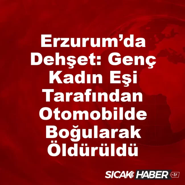 Erzurum’da Dehşet: Genç Kadın Eşi Tarafından Otomobilde Boğularak Öldürüldü
