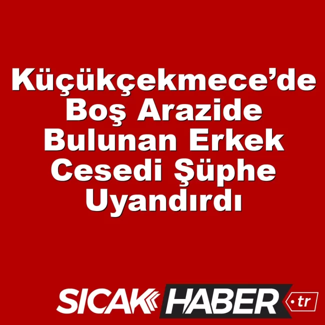 Küçükçekmece’de Boş Arazide Bulunan Erkek Cesedi Şüphe Uyandırdı