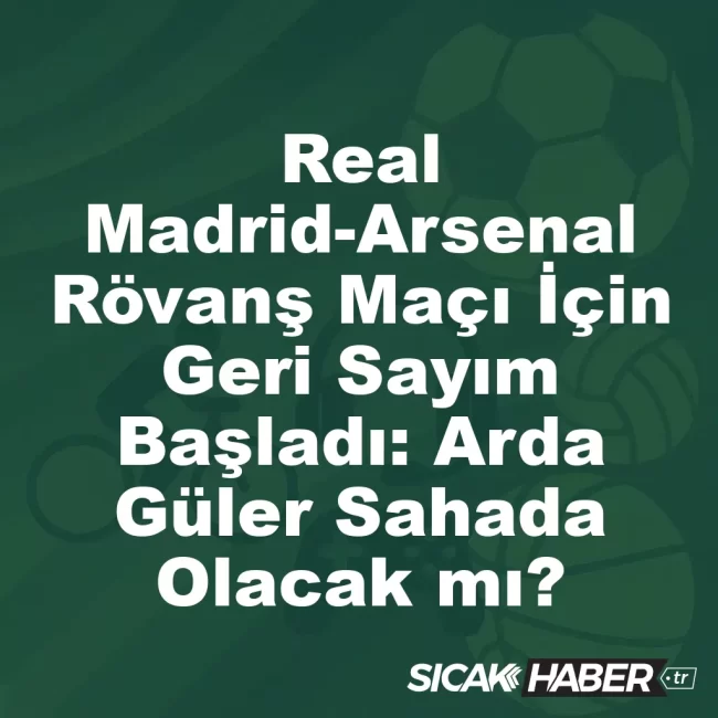 Real Madrid-Arsenal Rövanş Maçı İçin Geri Sayım Başladı: Arda Güler Sahada Olacak mı?