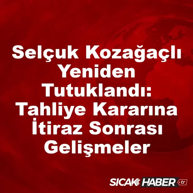 Selçuk Kozağaçlı Yeniden Tutuklandı: Tahliye Kararına İtiraz Sonrası Gelişmeler