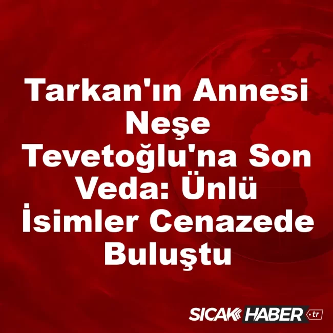 Tarkan'ın Annesi Neşe Tevetoğlu'na Son Veda: Ünlü İsimler Cenazede Buluştu
