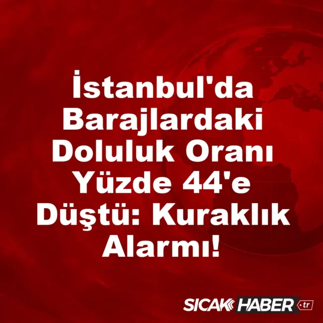 İstanbul'da Barajlardaki Doluluk Oranı Yüzde 44'e Düştü: Kuraklık Alarmı!