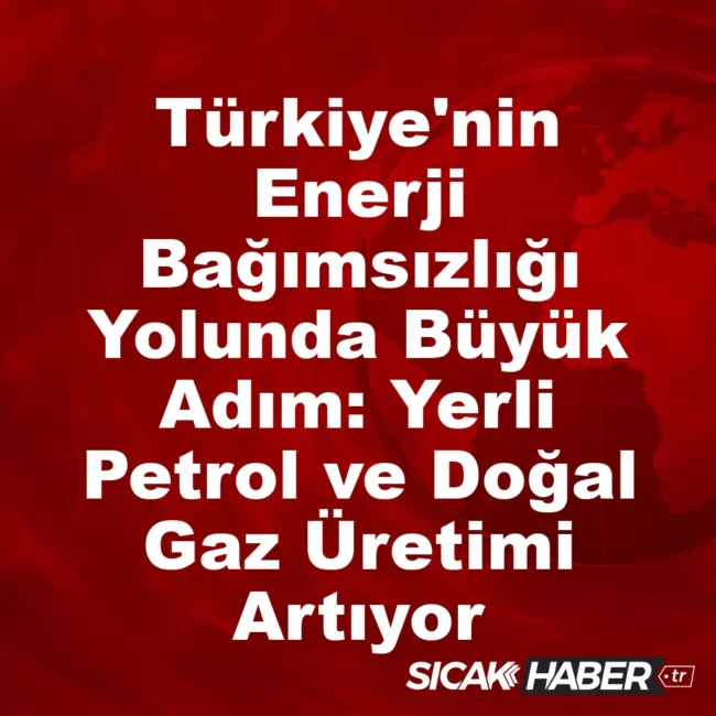 Türkiye'nin Enerji Bağımsızlığı Yolunda Büyük Adım: Yerli Petrol ve Doğal Gaz Üretimi Artıyor